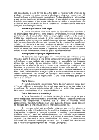 das organizações, o ponto de vista do conflito pode ser mais relevante (empresas ou
prisões), enquanto em outros casos, a abordagem integrativa parece mais útil
(organizações de juventude ou nas cooperativas). As duas abordagens - a integrativa
e a de conflito - podem ser combinadas, pois não há contradição inerente entre ambas.
O estruturalismo conduz a uma ampla visão de que os conflitos e antagonismos não
podem ser relegados à esfera de atritos interpessoais: sua compreensão exige uma
atenção à estrutura organizacional.
Análise organizacional mais ampla
A Teoria Estruturalista estimulou o estudo de organizações não-industriais e
de organizações não-lucrativas, como escolas, universidades, hospitais, sindicatos,
penitenciárias etc. O estruturalismo trata das organizações complexas e do estudo e
análise das organizações formais. O termo organizações formais refere-se às
organizações sociais formalmente estabelecidas para alcançar propósitos explícitos e
inclui aspectos informais e formais das organizações. As organizações complexas aquelas cuja estrutura e processo apresentam elevado grau de complexidade,
independentemente do seu tamanho, como hospitais e universidades - constituem o
objeto de estudo dos estruturalistas. A expressão organizações complexas parece
lembrar mais os autores estruturalistas do que as organizações em si.
Inadequação das tipologias organizacionais
As tipologias das organizações dos estruturalistas são criticadas pelas
limitações quanto à aplicação e pelo fato de se basearem em uma única variável. Sua
aplicabilidade e sua validade são problemáticas. Há necessidade das tipologias
porque não se dispõe de um esquema melhor para estudar e comparar as
organizações. As divisões de 'sentido comum' entre organizações lucrativas e nãolucrativas ou governamentais e não-governamentais trazem mais confusão do que
clareza. As tipologias apoiadas em um único princípio básico, como as de Etzioni e de
Blau e Scott, não discriminam as organizações e as dividem com base em um único
aspecto significativo. Em resumo, as tipologias apresentadas são simples e
unidimensionais, reduzindo as organizações a uma única dimensão para poder
compará-las entre si.
Teoria de crise
A Teoria Estruturalista é denominada "teoria de crise", pois tem mais a dizer
sobre os problemas e patologias das organizações complexas do que sobre sua
normalidade. Os autores estruturalistas são críticos e revisionistas, procurando
localizar nas organizações o núcleo de suas problemáticas.
Teoria de transição e de mudança
A Teoria Estruturalista é uma teoria de transição e de mudança na qual o
campo todo parece estar em estado de crescimento acelerado. Falta ainda uma exata
definição dos componentes e relações que a Teoria de Sistemas definiu
posteriormente. Os estruturalistas queixam-se de que certas áreas de estudo carecem
de definição, como o ambiente, as relações interorganizacionais etc.
Em resumo, a tentativa de conciliação e integração dos conceitos clássicos e
humanísticos, a visão crítica do modelo burocrático, a ampliação da abordagem das
organizações envolvendo o contexto ambiental e relações interorganizacionais
(variáveis externas), além do redimensionamento das variáveis organizacionais
internas (múltipla abordagem estruturalista) e do avanço à abordagem sistêmica são
aspectos que marcaram a teoria administrativa. Em resumo, o estruturalismo
representa uma trajetória à abordagem sistêmica. Aliás, os autores neo-estruturalistas
são os responsáveis pelo surgimento da Teoria da Contingência.

 