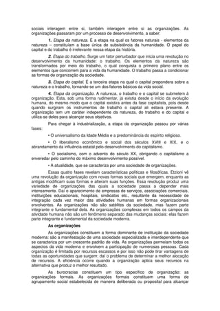 sociais interagem entre si, também interagem entre si as organizações. As
organizações passaram por um processo de desenvolvimento, a saber:
1. Etapa da natureza. É a etapa na qual os fatores naturais - elementos da
natureza – constituíam a base única de subsistência da humanidade. O papel do
capital e do trabalho é irrelevante nessa etapa da história.
2. Etapa do trabalho. Surge um fator perturbador que inicia uma revolução no
desenvolvimento da humanidade: o trabalho. Os elementos da natureza são
transformados por meio do trabalho, o qual conquista o primeiro plano entre os
elementos que concorrem para a vida da humanidade. O trabalho passa a condicionar
as formas de organização da sociedade.
3. Etapa do capital. É a terceira etapa na qual o capital prepondera sobre a
natureza e o trabalho, tornando-se um dos fatores básicos da vida social.
4. Etapa da organização. A natureza, o trabalho e o capital se submetem à
organização. Esta, sob uma forma rudimentar, já existia desde o início da evolução
humana, do mesmo modo que o capital existira antes da fase capitalista, pois desde
quando surgiram os instrumentos de trabalho o capital ali estava presente. A
organização tem um caráter independente da natureza, do trabalho e do capital e
utiliza-se deles para alcançar seus objetivos.
fases:

Para chegar à industrialização, a etapa da organização passou por várias
• O universalismo da Idade Média e a predominância do espírito religioso.

• O liberalismo econômico e social dos séculos XVIII e XIX, e o
abrandamento da influência estatal pelo desenvolvimento do capitalismo.
• O socialismo, com o advento do século XX, obrigando o capitalismo a
enveredar pelo caminho do máximo desenvolvimento possível.
• A atualidade, que se caracteriza por uma sociedade de organizações.
Essas quatro fases revelam características políticas e filosóficas. Etzioni vê
uma revolução da organização com novas formas sociais que emergem, enquanto as
antigas modificam suas formas e alteram suas funções. Essa revolução produz uma
variedade de organizações das quais a sociedade passa a depender mais
intensamente. Daí o aparecimento de empresas de serviços, associações comerciais,
instituições educacionais, hospitais, sindicatos etc., resultante da necessidade de
integração cada vez maior das atividades humanas em formas organizacionais
envolventes. As organizações não são satélites da sociedade, mas fazem parte
integrante e fundamental dela. As organizações complexas em todos os campos da
atividade humana não são um fenômeno separado das mudanças sociais: elas fazem
parte integrante e fundamental da sociedade moderna.
As organizações
As organizações constituem a forma dominante de instituição da sociedade
moderna: são a manifestação de uma sociedade especializada e interdependente que
se caracteriza por um crescente padrão de vida. As organizações permeiam todos os
aspectos da vida moderna e envolvem a participação de numerosas pessoas. Cada
organização é limitada por recursos escassos e por isso não pode tirar vantagens de
todas as oportunidades que surgem: daí o problema de determinar a melhor alocação
de recursos. A eficiência ocorre quando a organização aplica seus recursos na
alternativa que produz o melhor resultado.
As burocracias constituem um tipo específico de organização: as
organizações formais. As organizações formais constituem uma forma de
agrupamento social estabelecida de maneira deliberada ou proposital para alcançar

 