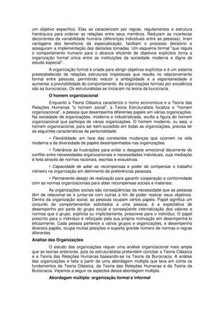 um objetivo específico. Elas se caracterizam por regras, regulamentos e estrutura
hierárquica para ordenar as relações entre seus membros. Reduzem as incertezas
decorrentes da variabilidade humana (diferenças individuais entre as pessoas), tiram
vantagens dos benefícios da especialização, facilitam o processo decisório e
asseguram a implementação das decisões tomadas. Um esquema formal "que regula
o comportamento humano para o alcance eficiente de objetivos explícitos torna a
organização formal única entre as instituições da sociedade moderna e digna de
estudo especial".
A organização formal é criada para atingir objetivos explícitos e é um sistema
preestabelecido de relações estruturais impessoais que resulta no relacionamento
formal entre pessoas, permitindo reduzir a ambigüidade e a espontaneidade e
aumentar a previsibilidade do comportamento. As organizações formais por excelência
são as burocracias. Os estruturalistas se iniciaram na teoria da burocracia.
O homem organizacional
Enquanto a Teoria Clássica caracteriza o homo economicus e a Teoria das
Relações Humanas "o homem social", a Teoria Estruturalista focaliza o "homem
organizacional", a pessoa que desempenha diferentes papéis em várias organizações.
Na sociedade de organizações, moderna e industrializada, avulta a figura do homem
organizacional que participa de várias organizações. O homem moderno, ou seja, o
homem organizacional, para ser bem-sucedido em todas as organizações, precisa ter
as seguintes características de personalidade:
• Flexibilidade, em face das constantes mudanças que ocorrem na vida
moderna e da diversidade de papéis desempenhados nas organizações.
• Tolerância às frustrações para evitar o desgaste emocional decorrente do
conflito entre necessidades organizacionais e necessidades individuais, cuja mediação
é feita através de normas racionais, escritas e exaustivas.
• Capacidade de adiar as recompensas e poder de compensar o trabalho
rotineiro na organização em detrimento de preferências pessoais.
• Permanente desejo de realização para garantir cooperação e conformidade
com as normas organizacionais para obter recompensas sociais e materiais.
As organizações sociais são conseqüências da necessidade que as pessoas
têm de relacionar-se e juntar-se com outras a fim de poder realizar seus objetivos.
Dentro da organização social, as pessoas ocupam certos papéis. Papel significa um
conjunto de comportamentos solicitados a uma pessoa; é a expectativa de
desempenho por parte do grupo social e conseqüente internalização dos valores e
normas que o grupo, explícita ou implicitamente, prescreve para o indivíduo. O papel
prescrito para o indivíduo é reforçado pela sua própria motivação em desempenhá-lo
eficazmente. Cada pessoa pertence a vários grupos e organizações, e desempenha
diversos papéis, ocupa muitas posições e suporta grande número de normas e regras
diferentes.
Análise das Organizações
O estudo das organizações requer uma análise organizacional mais ampla
que as teorias anteriores, pois os estruturalistas pretendem conciliar a Teoria Clássica
e a Teoria das Relações Humanas baseando-se na Teoria da Burocracia. A análise
das organizações é feita a partir de uma abordagem múltipla que leva em conta os
fundamentos da Teoria Clássica, da Teoria das Relações Humanas e da Teoria da
Burocracia. Vejamos a seguir os aspectos dessa abordagem múltipla.
Abordagem múltipla: organização formal e informal

 