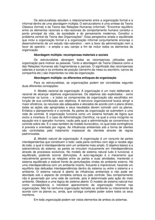 Os estruturalistas estudam o relacionamento entre a organização formal e a
informal dentro de uma abordagem múltipla. O estruturalismo é uma síntese da Teoria
Clássica (formal) e da Teoria das Relações Humanas (informal): "Encontrar equilíbrio
entre os elementos racionais e não-racionais do comportamento humano constitui o
ponto principal da vida, da sociedade e do pensamento modernos. Constitui o
problema central da Teoria das Organizações". Essa perspectiva ampla e equilibrada
que inclui a organização formal e a organização informal conjuntamente encoraja o
desenvolvimento de um estudo não-valorativo - nem a favor da administração nem a
favor do operário - e amplia o seu campo a fim de incluir todos os elementos da
organização.
Abordagem múltipla: recompensas materiais e sociais
Os estruturalistas abrangem todas as recompensas utilizadas pela
organização para motivar as pessoas. Tanto a abordagem da Teoria Clássica como a
das Relações Humanas são fragmentárias e parciais. O significado das recompensas
salariais e sociais e os símbolos de posição (tamanho da mesa ou escritório, carros da
companhia etc.) são importantes na vida da organização.
Abordagem múltipla: os diferentes enfoques da organização
Para os estruturalistas, as organizações podem ser concebidas segundo
duas diferentes concepções:
1. Modelo racional da organização. A organização é um meio deliberado e
racional de alcançar objetivos organizacionais. Os objetivos são explicitados - como
maximizar os lucros -, e todos os componentes da organização são escolhidos em
função de sua contribuição aos objetivos. A estrutura organizacional busca atingir a
maior eficiência, os recursos são adequados e alocados de acordo com o plano diretor,
todas as ações são apropriadas e seus resultados devem coincidir com os planos.
Enfatiza o planejamento e o controle. As partes da organização se submetem a uma
rede de controle. A organização funciona como um sistema fechado de lógica que
exclui a incerteza. É o caso da Administração Científica, na qual a única incógnita na
equação era o operador humano, razão pela qual a administração se concentrava no
controle sobre ele. É o caso também do modelo burocrático, no qual toda contingência
é prevista e orientada por regras. As influências ambientais sob a forma de clientes
são controladas pelo tratamento impessoal da clientela através de regras
padronizadas.
2. Modelo natural de organização. A organização é um conjunto de partes
interdependentes que constituem o todo: cada parte contribui com algo e recebe algo
do todo, o qual é interdependente com um ambiente mais amplo. O objetivo básico é a
sobrevivência do sistema: as partes se vinculam mutuamente em interdependência
através de processos evolutivos. No modelo de sistema natural tudo é funcional, e
equilibrado, podendo ocorrer disfunções. A auto-regulação é o mecanismo que
naturalmente governa as relações entre as partes e suas atividades, mantendo o
sistema equilibrado e estável frente às perturbações vindas do ambiente externo. Há
uma interdependência com um ambiente incerto, flutuante e imprevisível, havendo um
equilíbrio das delicadas interdependências dentro do sistema ou entre o sistema e o
ambiente. O sistema natural é aberto às influências ambientais e não pode ser
abordado sob o aspecto de completa certeza ou pelo controle. Seu comportamento
não é governado por uma rede de controle, pois é determinado pela ação do meio
ambiente. Obedece a uma lógica de sistema aberto. O modelo de sistema natural traz
como conseqüência o inevitável aparecimento da organização informal nas
organizações. Não há nenhuma organização fechada ao ambiente ou inteiramente de
acordo com os planos ou, ainda, que consiga completo poder sobre todos os seus
membros.
Em toda organização podem ser vistos elementos de ambos os sistemas.

 