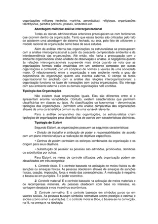 organizações militares (exército, marinha, aeronáutica), religiosas, organizações
filantrópicas, partidos políticos, prisões, sindicatos etc.
Abordagem múltipla: análise interorganizacional
Todas as teorias administrativas anteriores preocuparam-se com fenômenos
que ocorrem dentro da organização. Tanto que essas teorias são criticadas pelo fato
de adotarem uma abordagem de sistema fechado, ou seja, pelo fato de utilizarem o
modelo racional de organização como base de seus estudos.
Além da análise interna das organizações os estruturalistas se preocuparam
com a análise interorganizacional a partir da crescente complexidade ambiental e da
interdependência das organizações. Até então, não havia a preocupação com o
ambiente organizacional como unidade de observação e análise. A negligência quanto
às relações interorganizacionais surpreende mais ainda quando se nota que as
organizações formais estão envolvidas em um ambiente composto por outras
organizações e controlado por um complexo de normas e valores de uma sociedade
maior. O relacionamento entre a organização e seu ambiente revela o grau de
dependência da organização quanto aos eventos externos. O campo da teoria
organizacional foi ampliado com a análise das relações interorganizacionais: a
organização funciona na base de transações com outras organizações. Ela interage
com seu ambiente externo e com as demais organizações nele contidas.
Tipologia das Organizações
Não existem duas organizações iguais. Elas são diferentes entre si e
apresentam enorme variabilidade. Contudo, existem características que permitem
classificá-las em classes ou tipos. As classificações ou taxonomias - denominadas
tipologias das organizações - permitem uma análise comparativa das organizações
através de uma característica comum ou de uma variável relevante.
Para a análise comparativa das organizações, os estruturalistas criam
tipologias de organizações para classificá-las de acordo com características distintivas.
Tipologia de Etzioni
Segundo Etzioni, as organizações possuem as seguintes características:
• Divisão de trabalho e atribuição de poder e responsabilidades: de acordo
com um plano intencional para a realização de objetivos específicos.
• Centros de poder: controlam os esforços combinados da organização e os
dirigem para seus objetivos.
• Substituição do pessoal: as pessoas são admitidas, promovidas, demitidas
ou substituídas por outras.
Para Etzioni, os meios de controle utilizados pela organização podem ser
classificados em três categorias:
1. Controle físico. É o controle baseado na aplicação de meios físicos ou de
sanções ou ameaças físicas. As pessoas obedecem através de ameaças de sanções
físicas, coação, imposição, força e medo das conseqüências. A motivação é negativa
e baseia-se em punições. É o poder coercitivo.
2. Controle material. É o controle baseado na aplicação de meios materiais e
de recompensas materiais. As pessoas obedecem com base no interesse, na
vantagem desejada e nos incentivos econômicos.
3. Controle normativo. É o controle baseado em símbolos puros ou em
valores sociais. As pessoas buscam símbolos normativos (como prestígio e estima) e
sociais (como amor e aceitação). É o controle moral e ético, e baseia-se na convicção,
na fé, na crença e na ideologia.

 