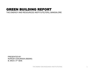GREEN BUILDING REPORT
THE ENERGY AND RESOURCES INSTITUTE(TERI), BANGALORE




 PRESENTED BY:
 RUPESH CHAURASIA (882646)
 B. ARCH. 9TH SEM.


                             THE ENERGY AND RESOURCES INSTITUTE(TERI)   1
 