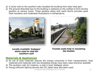  A cavity wall on the southern side insulates the building from solar heat gain.
 The ground disturbed due to the building is replaced on the rooftop to form terrace
  gardens at various levels. These gardens along with earth berms provides good
  heat insulation and moderates fluctuations in temperature.




      Locally available ‘kadappa’                   Trombe walls help in insulating
        stone used to clad the                              the hostels
             southern wall

Materials & Appliances
 As use of local materials reduces the energy consumed in their transportation, local
  materials and materials with low-embodied energy have been used wherever possible
 The southern wall, for instance, is clad in local ‘kadappa’ stone.
 Energy-efficient lighting devices like CFL lights have also been used.
                             THE ENERGY AND RESOURCES INSTITUTE(TERI)                   10
 