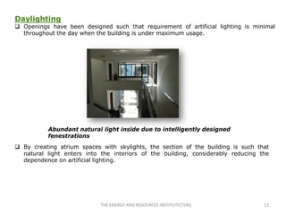 Daylighting
 Openings have been designed such that requirement of artificial lighting is minimal
  throughout the day when the building is under maximum usage.




           Abundant natural light inside due to intelligently designed
           fenestrations
 By creating atrium spaces with skylights, the section of the building is such that
  natural light enters into the interiors of the building, considerably reducing the
  dependence on artificial lighting.




                            THE ENERGY AND RESOURCES INSTITUTE(TERI)              13
 