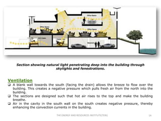Section showing natural light penetrating deep into the building through
                          skylights and fenestrations.


Ventilation
 A blank wall towards the south (facing the drain) allows the breeze to flow over the
  building. This creates a negative pressure which pulls fresh air from the north into the
  building.
 The sections are designed such that hot air rises to the top and make the building
  breathe.
 Air in the cavity in the south wall on the south creates negative pressure, thereby
  enhancing the convection currents in the building.

                              THE ENERGY AND RESOURCES INSTITUTE(TERI)                 14
 