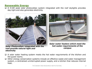 Renewable Energy
 A 5-kW peak solar photovoltaic system integrated with the roof skylights provides
  day-light and also generates electricity.




                                                    Solar water heaters which meet the
Solar Photovoltaic integrated with the                hot-water requirements of the
roof provide natural light and                                    campus
electricity

 A solar water heating system meets the hot water requirements of the kitchen and
  the guest rooms.
 Other energy conservation systems include an effective waste and water management
  system, a centralized uninterrupted power supply, and a kitchen that reduces internal
  heat.
                             THE ENERGY AND RESOURCES INSTITUTE(TERI)                 17
 