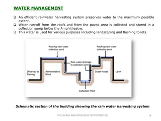 WATER MANAGEMENT

 An efficient rainwater harvesting system preserves water to the maximum possible
  extent.
 Water run-off from the roofs and from the paved area is collected and stored in a
  collection sump below the Amphitheatre.
 This water is used for various purposes including landscaping and flushing toilets.




 Schematic section of the building showing the rain water harvesting system

                          THE ENERGY AND RESOURCES INSTITUTE(TERI)               18
 