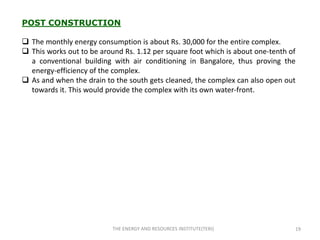 POST CONSTRUCTION

 The monthly energy consumption is about Rs. 30,000 for the entire complex.
 This works out to be around Rs. 1.12 per square foot which is about one-tenth of
  a conventional building with air conditioning in Bangalore, thus proving the
  energy-efficiency of the complex.
 As and when the drain to the south gets cleaned, the complex can also open out
  towards it. This would provide the complex with its own water-front.




                           THE ENERGY AND RESOURCES INSTITUTE(TERI)              19
 
