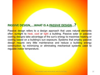 PASSIVE DESIGN,….WHAT IS A PASSIVE DESIGN…?
Passive design refers to a design approach that uses natural elements
often sunlight to heat, cool or light a building. Passive solar or passive
cooling designs take advantage of the sun’s energy to maximise heating or
cooling based on a building’s sun exposure. Systems that employ passive
design require very little maintenance and reduce a building energy
construction by minimizing or eliminating mechanical systems used to
regulate indoor temperature.




                        THE ENERGY AND RESOURCES INSTITUTE(TERI)             20
 