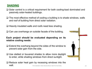 SHADING
 Solar control is a critical requirement for both cooling-load dominated and
  passively solar-heated buildings.

 The most effective method of cooling a building is to shade windows, walls
  and roof of building from direct solar radiation.

 Heavily insulated walls and roofs need less shading.

 Can use overhangs on outside facade of the building.

Each project should be evaluated depending on its
relative cooling needs:

 Extend the overhang beyond the sides of the window to
  prevent solar gain from the side.

 Use slatted or louvered shades to allow more daylight
  to enter, while shading windows from direct sunlight.

 Reduce solar heat gain by recessing windows into the
  wall.                THE ENERGY AND RESOURCES INSTITUTE(TERI)             23
 