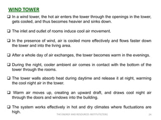 WIND TOWER
 In a wind tower, the hot air enters the tower through the openings in the tower,
  gets cooled, and thus becomes heavier and sinks down.

 The inlet and outlet of rooms induce cool air movement.

 In the presence of wind, air is cooled more effectively and flows faster down
  the tower and into the living area.

 After a whole day of air exchanges, the tower becomes warm in the evenings.

 During the night, cooler ambient air comes in contact with the bottom of the
  tower through the rooms.

 The tower walls absorb heat during daytime and release it at night, warming
  the cool night air in the tower.

 Warm air moves up, creating an upward draft, and draws cool night air
  through the doors and windows into the building.

 The system works effectively in hot and dry climates where fluctuations are
  high.
                            THE ENERGY AND RESOURCES INSTITUTE(TERI)            24
 