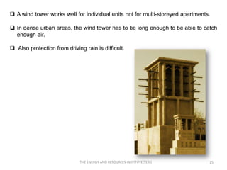  A wind tower works well for individual units not for multi-storeyed apartments.

 In dense urban areas, the wind tower has to be long enough to be able to catch
  enough air.

 Also protection from driving rain is difficult.




                             THE ENERGY AND RESOURCES INSTITUTE(TERI)           25
 