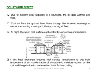 COURTYARD EFFECT

 Due to incident solar radiation in a courtyard, the air gets warmer and
  rises.

 Cool air from the ground level flows through the louvered openings of
  rooms surrounding a courtyard, thus producing air flow.

 At night, the warm roof surfaces get cooled by convection and radiation.




 If this heat exchange reduces roof surface temperature to wet bulb
  temperature of air, condensation of atmospheric moisture occurs on the
  roof and the gain due to condensation limits further cooling.
                        THE ENERGY AND RESOURCES INSTITUTE(TERI)             26
 