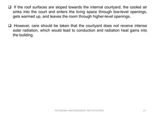  If the roof surfaces are sloped towards the internal courtyard, the cooled air
  sinks into the court and enters the living space through low-level openings,
  gets warmed up, and leaves the room through higher-level openings.

 However, care should be taken that the courtyard does not receive intense
  solar radiation, which would lead to conduction and radiation heat gains into
  the building.




                          THE ENERGY AND RESOURCES INSTITUTE(TERI)           27
 