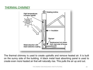 THERMAL CHIMNEY




The thermal chimney is used to create updrafts and remove heated air. It is built
on the sunny side of the building. A black metal heat absorbing panel is used to
create even more heated air that will naturally rise. This pulls the air up and out.

                            THE ENERGY AND RESOURCES INSTITUTE(TERI)            28
 