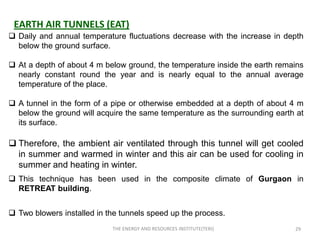 EARTH AIR TUNNELS (EAT)
 Daily and annual temperature fluctuations decrease with the increase in depth
  below the ground surface.

 At a depth of about 4 m below ground, the temperature inside the earth remains
  nearly constant round the year and is nearly equal to the annual average
  temperature of the place.

 A tunnel in the form of a pipe or otherwise embedded at a depth of about 4 m
  below the ground will acquire the same temperature as the surrounding earth at
  its surface.

 Therefore, the ambient air ventilated through this tunnel will get cooled
  in summer and warmed in winter and this air can be used for cooling in
  summer and heating in winter.
 This technique has been used in the composite climate of Gurgaon in
  RETREAT building.


 Two blowers installed in the tunnels speed up the process.
                            THE ENERGY AND RESOURCES INSTITUTE(TERI)         29
 