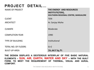 P R O J E C T D E TA I L …
NAME OF PROJECT                           THE ENERGY AND RESOURCES
                                          INSTITUTE(TERI),
                                          SOUTHERN REGIONAL CENTRE, BANGALORE
CLIENT                                    TERI
ARCHITECT                                 Ar. Sanjay Mohe

CLIMATE                                   Moderate

COMPLETION YEAR                           1990

TYPE OF BUILDING                          Institutional

TOTAL NO. OF FLOORS                       G+2
BUILT-UP-AREA                             26,663 Sq.Ft

THE DESIGN DISPLAYS A DEXTEROUS INTERPLAY OF FIVE BASIC NATURAL
ELEMENTS – SUN, AIR, EARTH, WATER AND SKY – WITH THE BUILT
FORM, TO MEET THE REQUIREMENT OF THERMAL, VISUAL AND AURAL
COMFORT.
                      THE ENERGY AND RESOURCES INSTITUTE(TERI)                  3
 