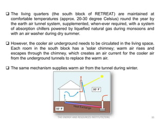  The living quarters (the south block of RETREAT) are maintained at
  comfortable temperatures (approx. 20-30 degree Celsius) round the year by
  the earth air tunnel system, supplemented, when-ever required, with a system
  of absorption chillers powered by liquefied natural gas during monsoons and
  with an air washer during dry summer.

 However, the cooler air underground needs to be circulated in the living space.
  Each room in the south block has a 'solar chimney; warm air rises and
  escapes through the chimney, which creates an air current for the cooler air
  from the underground tunnels to replace the warm air.

 The same mechanism supplies warm air from the tunnel during winter.




                            THE ENERGY AND RESOURCES INSTITUTE(TERI)           30
 