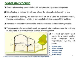 EVAPORATIVE COOLING
  Evaporative cooling lowers indoor air temperature by evaporating water.

  It is effective in hot and dry climate where the atmospheric humidity is low.

  In evaporative cooling, the sensible heat of air is used to evaporate water,
   thereby cooling the air, which, in turn, cools the living space of the building.

  Increase in contact between water and air increases the rate of evaporation.

  The presence of a water body such as a pond, lake, and sea near the building
   or a fountain in a courtyard can provide a cooling effect.
                                                                         The most commonly used
                                                                          system is a desert cooler,
                                                                          which comprises water,
                                                                          evaporative pads, a fan, and
                                                                          pump.
                                                                        1. Ground cover
                                                                        2. Water sprinkler
                                                                        3. Insulated roof
                                                                        4. Shading trees
                                                                        5. Water trough
                                      THE ENERGY AND RESOURCES INSTITUTE(TERI)                    31
A TYPICAL SECTION SHOWING PASSIVE SOLAR FEATURES OF WALMI BUILDING,BHOPAL
 