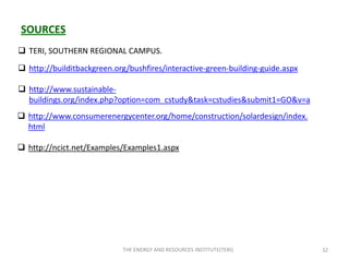 SOURCES
 TERI, SOUTHERN REGIONAL CAMPUS.

 http://builditbackgreen.org/bushfires/interactive-green-building-guide.aspx

 http://www.sustainable-
  buildings.org/index.php?option=com_cstudy&task=cstudies&submit1=GO&v=a
 http://www.consumerenergycenter.org/home/construction/solardesign/index.
  html

 http://ncict.net/Examples/Examples1.aspx




                            THE ENERGY AND RESOURCES INSTITUTE(TERI)            32
 