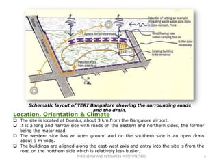 Schematic layout of TERI Bangalore showing the surrounding roads
                                 and the drain.
Location, Orientation & Climate
 The site is located at Domlur, about 3 km from the Bangalore airport.
 It is a long and narrow site with roads on the eastern and northern sides, the former
  being the major road.
 The western side has an open ground and on the southern side is an open drain
  about 9 m wide.
 The buildings are aligned along the east-west axis and entry into the site is from the
  road on the northern side which is relatively less busier.
                             THE ENERGY AND RESOURCES INSTITUTE(TERI)                  4
 