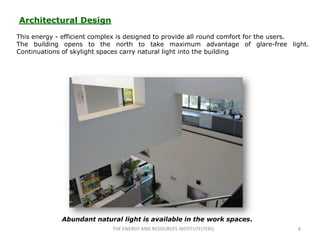 Architectural Design
This energy - efficient complex is designed to provide all round comfort for the users.
The building opens to the north to take maximum advantage of glare-free light.
Continuations of skylight spaces carry natural light into the building




             Abundant natural light is available in the work spaces.
                            THE ENERGY AND RESOURCES INSTITUTE(TERI)               8
 