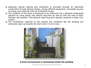  Adequate natural lighting and ventilation is provided through an optimized
  combination of solar passive design, energy-efficient equipment, renewable sources
  of energy and materials with low embodied energy.
 The condition of the drain is proposed to be improved into a pleasant landscaped
  element by using plants that absorb impurities as well as with the help of basic
  filtration and aeration. This being an ideal long-term solution would be a major civic
  project.
 The architecture responds to the present site conditions but the building can
  eventually open up towards the drain when it turns clean.




                A fresh environment is maintained inside the building
                              THE ENERGY AND RESOURCES INSTITUTE(TERI)                     9
 