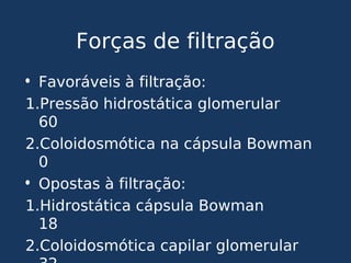 Forças de filtração
• Favoráveis à filtração:
1.Pressão hidrostática glomerular
60
2.Coloidosmótica na cápsula Bowman
0
• Opostas à filtração:
1.Hidrostática cápsula Bowman
18
2.Coloidosmótica capilar glomerular
 