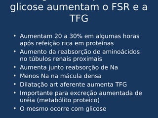 glicose aumentam o FSR e a
TFG
• Aumentam 20 a 30% em algumas horas
após refeição rica em proteínas
• Aumento da reabsorção de aminoácidos
no túbulos renais proximais
• Aumenta junto reabsorção de Na
• Menos Na na mácula densa
• Dilatação art aferente aumenta TFG
• Importante para excreção aumentada de
uréia (metabólito proteico)
• O mesmo ocorre com glicose
 