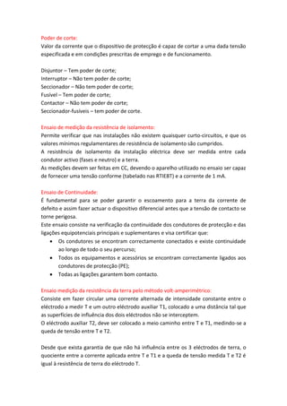 Poder de corte:
Valor da corrente que o dispositivo de protecção é capaz de cortar a uma dada tensão
especificada e em condições prescritas de emprego e de funcionamento.
Disjuntor – Tem poder de corte;
Interruptor – Não tem poder de corte;
Seccionador – Não tem poder de corte;
Fusível – Tem poder de corte;
Contactor – Não tem poder de corte;
Seccionador-fusíveis – tem poder de corte.
Ensaio de medição da resistência de isolamento:
Permite verificar que nas instalações não existem quaisquer curto-circuitos, e que os
valores mínimos regulamentares de resistência de isolamento são cumpridos.
A resistência de isolamento da instalação eléctrica deve ser medida entre cada
condutor activo (fases e neutro) e a terra.
As medições devem ser feitas em CC, devendo o aparelho utilizado no ensaio ser capaz
de fornecer uma tensão conforme (tabelado nas RTIEBT) e a corrente de 1 mA.
Ensaio de Continuidade:
É fundamental para se poder garantir o escoamento para a terra da corrente de
defeito e assim fazer actuar o dispositivo diferencial antes que a tensão de contacto se
torne perigosa.
Este ensaio consiste na verificação da continuidade dos condutores de protecção e das
ligações equipotenciais principais e suplementares e visa certificar que:
 Os condutores se encontram correctamente conectados e existe continuidade
ao longo de todo o seu percurso;
 Todos os equipamentos e acessórios se encontram correctamente ligados aos
condutores de protecção (PE);
 Todas as ligações garantem bom contacto.
Ensaio medição da resistência da terra pelo método volt-amperimétrico:
Consiste em fazer circular uma corrente alternada de intensidade constante entre o
eléctrodo a medir T e um outro eléctrodo auxiliar T1, colocado a uma distância tal que
as superfícies de influência dos dois eléctrodos não se interceptem.
O eléctrodo auxiliar T2, deve ser colocado a meio caminho entre T e T1, medindo-se a
queda de tensão entre T e T2.
Desde que exista garantia de que não há influência entre os 3 eléctrodos de terra, o
quociente entre a corrente aplicada entre T e T1 e a queda de tensão medida T e T2 é
igual à resistência de terra do eléctrodo T.

 