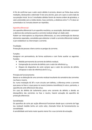 A fim de confirmar que o valor assim obtido é correcto, devem ser feitas duas outras
medições, deslocando o eléctrodo T2 de cerca de 6m, para um e para o outro lado da
sua posição inicial. Se os 3 resultados obtidos forem da mesma ordem de grandeza, o
valor pretendido será a média destes. Caso contrário, a distância entre T e T1 deve ser
aumentada e os 3 ensaios devem ser repetidos.
Aparelho diferencial:
Um aparelho diferencial é um aparelho mecânico, ou associação, destinado a provocar
a abertura dos contactos quanto a corrente residual atingir um dado valor.
Podem ser interruptores ou disjuntores diferenciais, ou uma combinação de diversos
elementos separados, concebidos para detectar e medir a corrente diferencial-residual
e par estabelecer ou interromper a corrente.
Finalidade:
Protecção de pessoas e bens contra os perigos da corrente.
Funções:
Assegurar em permanência, de forma autónoma e sem fonte auxiliar as seguintes
funções:
 Medida permanente da corrente de defeito residual;
 Comparação da corrente de defeito com o valor de referência IΔN.
 Disparo do dispositivo de corte sempre que o valor da corrente de defeito
ultrapasse o valor de referência de 0.5 a IΔN.
Princípio de funcionamento:
Baseia-se na detecção de uma corrente residual resultante do somatório das correntes
nas fases e neutro.
Ex: numa instalação AC BT e num circuito sem defeito, a diferença entre a corrente
que passa na fase e a que passa no neutro (sistema monofásico) é nula e, portanto, o
aparelho de corte diferencial não actua.
Em caso de defeito de isolamento passa uma corrente de defeito e devido ao
desequilíbrio das correntes na fase e neutro, haverá actuação do aparelho de
protecção diferencial.
Sensibilidade:
Os aparelhos de corte por acção diferencial funcionam desde que a corrente de fuga
(ou residual) medida tenha um certo valor, chamado limiar de funcionamento ou
sensibilidade.
A sensibilidade será tanto maior quanto menor for a sua corrente de actuação.

 