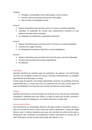 Funções:
 Proteger as canalizações contra sobrecargas e curto-circuitos;
 Permitir o fluxo normal de corrente sem interrupção;
 Abrir e fechar à intensidade normal.
Curva B:
 Disparo instantâneo para correntes entre 3 a 5 vezes a corrente estipulada;
 Utilizados na protecção de circuito com características resistivas ou com
distâncias de cabo muito compridas.
 Ex: Lâmpadas incandescentes, aquecedores eléctricos.
Curva C:
 Disparo instantâneo para correntes entre 5 a 10 vezes a corrente estipulada;
 Circuitos com cargas indutivas.
 Ex: Lâmpadas fluorescentes, frigoríficos e arcas congeladoras.
Curva D:
 Disparo instantâneo para correntes entre 10 a 50 vezes a corrente estipulada;
 Circuitos com correntes de arranque significativas.
 Ex: Motores.

Interruptor:
Aparelho mecânico de conexão capaz de estabelecer, de suportar e de interromper
correntes nas condições normais do circuito, incluindo, eventualmente, as condições
especificadas de sobrecarga em serviço.
É ainda capaz de suportar, num tempo especificado, correntes nas condições anormais
especificadas para o circuito, tais como as resultantes de um curto-circuito (pode ser
capaz de estabelecer correntes de curto-circuito mas não de as interromper).
Fusível:
Aparelho cuja função é a de interromper, por fusão de um ou mais dos seus elementos
concebidos e calibrados para esse efeito, o circuito no qual está inserido, cortando a
corrente quando esta ultrapassar, num tempo suficiente, um dado valor.
Curto-circuito mínimo:
Para dimensionar as canalizações eléctricas de baixa tensão é necessário calcular o
valor da corrente de curto-circuito mínima de modo a determinar o tempo de fadiga
térmica, que é o tempo necessário para que uma corrente de curto-circuito eleve a
temperatura dos condutores da temperatura máxima admissível em serviço até ao
valor limite (para os curto-circuitos de duração não superior a 5 s).

 