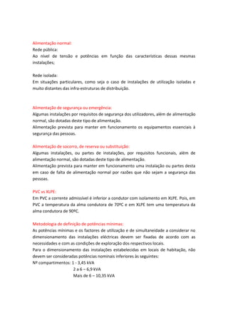 Alimentação normal:
Rede pública:
Ao nível de tensão e potências em função das características dessas mesmas
instalações;
Rede isolada:
Em situações particulares, como seja o caso de instalações de utilização isoladas e
muito distantes das infra-estruturas de distribuição.

Alimentação de segurança ou emergência:
Algumas instalações por requisitos de segurança dos utilizadores, além de alimentação
normal, são dotadas deste tipo de alimentação.
Alimentação prevista para manter em funcionamento os equipamentos essenciais à
segurança das pessoas.
Alimentação de socorro, de reserva ou substituição:
Algumas instalações, ou partes de instalações, por requisitos funcionais, além de
alimentação normal, são dotadas deste tipo de alimentação.
Alimentação prevista para manter em funcionamento uma instalação ou partes desta
em caso de falta de alimentação normal por razões que não sejam a segurança das
pessoas.
PVC vs XLPE:
Em PVC a corrente admissível é inferior a condutor com isolamento em XLPE. Pois, em
PVC a temperatura da alma condutora de 70ºC e em XLPE tem uma temperatura da
alma condutora de 90ºC.
Metodologia de definição de potências mínimas:
As potências mínimas e os factores de utilização e de simultaneidade a considerar no
dimensionamento das instalações eléctricas devem ser fixadas de acordo com as
necessidades e com as condições de exploração dos respectivos locais.
Para o dimensionamento das instalações estabelecidas em locais de habitação, não
devem ser consideradas potências nominais inferiores às seguintes:
Nº compartimentos: 1 - 3,45 kVA
2 a 6 – 6,9 kVA
Mais de 6 – 10,35 kVA

 