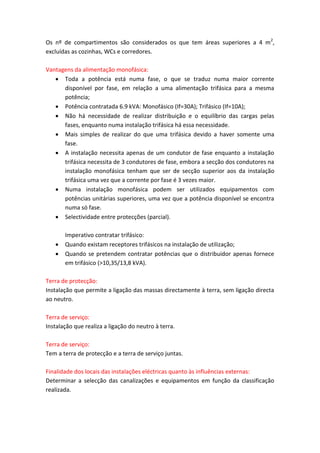 Os nº de compartimentos são considerados os que tem áreas superiores a 4 m2,
excluídas as cozinhas, WCs e corredores.
Vantagens da alimentação monofásica:
 Toda a potência está numa fase, o que se traduz numa maior corrente
disponível por fase, em relação a uma alimentação trifásica para a mesma
potência;
 Potência contratada 6.9 kVA: Monofásico (If=30A); Trifásico (If=10A);
 Não há necessidade de realizar distribuição e o equilíbrio das cargas pelas
fases, enquanto numa instalação trifásica há essa necessidade.
 Mais simples de realizar do que uma trifásica devido a haver somente uma
fase.
 A instalação necessita apenas de um condutor de fase enquanto a instalação
trifásica necessita de 3 condutores de fase, embora a secção dos condutores na
instalação monofásica tenham que ser de secção superior aos da instalação
trifásica uma vez que a corrente por fase é 3 vezes maior.
 Numa instalação monofásica podem ser utilizados equipamentos com
potências unitárias superiores, uma vez que a potência disponível se encontra
numa só fase.
 Selectividade entre protecções (parcial).




Imperativo contratar trifásico:
Quando existam receptores trifásicos na instalação de utilização;
Quando se pretendem contratar potências que o distribuidor apenas fornece
em trifásico (>10,35/13,8 kVA).

Terra de protecção:
Instalação que permite a ligação das massas directamente à terra, sem ligação directa
ao neutro.
Terra de serviço:
Instalação que realiza a ligação do neutro à terra.
Terra de serviço:
Tem a terra de protecção e a terra de serviço juntas.
Finalidade dos locais das instalações eléctricas quanto às influências externas:
Determinar a selecção das canalizações e equipamentos em função da classificação
realizada.

 