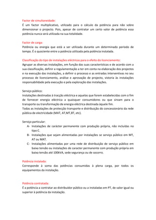 Factor de simultaneidade:
É um factor multiplicativo, utilizado para o cálculo da potência para não sobre
dimensionar o projecto. Pois, apesar de contratar um certo valor de potência essa
potência nunca será utilizada na sua totalidade.
Factor de carga:
Potência ou energia que está a ser utilizada durante um determinado período de
tempo. É o quociente entre a potência utilizada pela potência instalada.
Classificação do tipo de instalações eléctricas para o efeito do licenciamento:
Agrupar as diversas instalações, em função das suas características e de acordo com a
sua classificação, definir a regulamentação a ter em conta na elaboração dos projectos
e na execução das instalações, a definir o processo e as entradas interventivas no seu
processo de licenciamento, análise e aprovação de projecto, vistoria às instalações
responsabilidade pela execução e pela exploração das instalações.
Serviço público:
Instalações destinadas à tracção eléctrica e aquelas que forem estabelecidas com o fim
de fornecer energia eléctrica a quaisquer consumidores ou que sirvam para o
transporte ou transformação de energia eléctrica destinada àquele fim.
Todas as instalações de protecção transporte e distribuição do concessionário da rede
pública de electricidade (MAT, AT,MT,BT, etc).
Serviço particular:
A- Instalações de carácter permanente com produção própria, não incluídas no
tipo C.
B- Instalações que sejam alimentadas por instalações se serviço público em MT,
AT ou MAT.
C- Instalações alimentadas por uma rede de distribuição de serviço público em
baixa tensão ou instalações de caracter permanente com produção própria em
baixa tensão até 100kVA, sede segurança ou de socorro.
Potência instalada:
Corresponde à soma das potências consumidas à plena carga, por todos os
equipamentos da instalação.

Potência contratada:
É a potência a contratar ao distribuidor público ou a instaladas em PT, de valor igual ou
superior à potência da instalação.

 