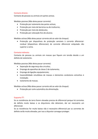 Contacto directo:
Contacto de pessoas ou animais em partes activas.
Medidas passivas (Não deixa passar corrente):
 Protecção por isolamento das partes activas;
 Protecção por meio de barreiras ou de invólucros;
 Protecção por meio de obstáculos;
 Protecção por colocação fora de alcance.
Medidas activas (Não deixa passar corrente até ao valor do choque):
 Protecção por dispositivos de protecção sensíveis à corrente diferencialresidual (dispositivos diferenciais) de corrente diferencial estipulada não
superior a soma.
Contacto indirecto:
Contacto de pessoas ou animais em massas que fiquem em tensão devido a um
defeito de isolamento.
Medidas passivas (Não deixa passar corrente):
 Separação de segurança dos circuitos;
 Emprego de aparelhos de classe 2 de isolamento;
 Emprego de ligações equipotenciais;
 Inacessibilidade simultânea de massas e elementos condutores estranhos à
instalação.
 Isolamento de massas.
Medidas activas (Não deixa passar corrente até ao valor do choque):
 Protecção por corte automático da alimentação.

Esquema TT:
Se as resistências de terra forem elevadas precisa de diferencial porque há correntes
de defeito muito baixas e os disjuntores não detectam, daí ser necessário um
diferencial.
Se as resistências for muito baixas não é necessário diferencial por as correntes de
defeito serão muito elevadas, por isso o disjuntor consegue proteger.

 