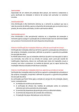 Selectividade:
Capacidade de um sistema de protecção deve possuir, de maneira a seleccionar a
parte danificada da instalação e retirá-la de serviço sem perturbar os restantes
circuitos.
Selectividade total:
Uma distribuição é dita totalmente selectiva se, e somente se, qualquer que seja o
valor da corrente de defeito, apenas o dispositivo de protecção que se encontra mais a
jusante, de entre vários solicitados, se abre e permanece aberto.

Selectividade parcial:
Uma distribuição é dita parcialmente selectiva se, o dispositivo de protecção a
montante apenas assegura a protecção até um determinado nível de sobreintensidade
sem provocar o funcionamento de outro dispositivo de protecção.

Vistoria e Certificação das instalações eléctricas, antes da sua entrada em serviço:
Verificação das instalações eléctricas de forma a garantir a protecção dos utilizadores e
das próprias instalações, cumprindo o definido no projecto e a garantia da qualidade
de execução das obras.
As RTIEBT determinam, que as instalações eléctricas durante a sua execução ou após a
sua conclusão, mas antes da sua entrada em serviço, assim como por ocasião de
modificações importantes, devem ser verificadas (por meios de inspecções visuais e
ensaios), com vista a comprovar, na medida do possível, que as regras técnicas das
instalações eléctricas de baixa tensão foram cumpridas.
Vistoria e Certificação das instalações eléctricas, após da sua entrada em serviço:
Verificação das instalações eléctricas de forma a garantir a protecção dos utilizadores e
das próprias instalações, cumprindo o definido no projecto e a garantia da qualidade
de execução das obras.
As verificações que forem feitas após a entrada em serviço de uma instalação, devem
incluir, nomeadamente:
 A medição da resistência do isolamento;
 A verificação da eficácia das medidas de protecção contra os contactos
indirectos por corte automático da alimentação;
 O controlo dos dispositivos de protecção contra as sobreintensidades;
 O controlo dos dispositivos de conexão dos condutores;
 A inspecção das peças afectadas por arcos eléctricos.

 