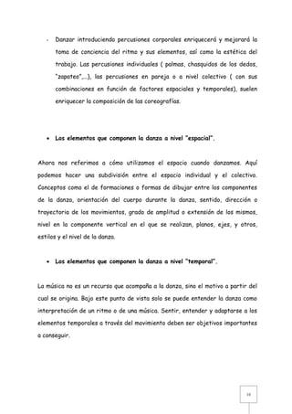 -

Danzar introduciendo percusiones corporales enriquecerá y mejorará la
toma de conciencia del ritmo y sus elementos, así como la estética del
trabajo. Las percusiones individuales ( palmas, chasquidos de los dedos,
“zapateo”,...), las percusiones en pareja o a nivel colectivo ( con sus
combinaciones en función de factores espaciales y temporales), suelen
enriquecer la composición de las coreografías.



Los elementos que componen la danza a nivel “espacial”.

Ahora nos referimos a cómo utilizamos el espacio cuando danzamos. Aquí
podemos hacer una subdivisión entre el espacio individual y el colectivo.
Conceptos como el de formaciones o formas de dibujar entre los componentes
de la danza, orientación del cuerpo durante la danza, sentido, dirección o
trayectoria de los movimientos, grado de amplitud o extensión de los mismos,
nivel en la componente vertical en el que se realizan, planos, ejes, y otros,
estilos y el nivel de la danza.



Los elementos que componen la danza a nivel “temporal”.

La música no es un recurso que acompaña a la danza, sino el motivo a partir del
cual se origina. Bajo este punto de vista solo se puede entender la danza como
interpretación de un ritmo o de una música. Sentir, entender y adaptarse a los
elementos temporales a través del movimiento deben ser objetivos importantes
a conseguir.

10

 