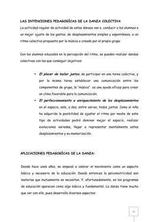 LAS INTENCIONES PEDAGOGÍCAS DE LA DANZA COLECTIVA
La actividad regular de actividad de estas danzas van a conducir a los alumnos a
un mejor ajuste de los gestos, de desplazamientos simples y espontáneos, a un
ritmo colectivo propuesto por la música o creado por el propio grupo

Con los alumnos educados en la percepción del ritmo, se pueden realizar danzas
colectivas con los que conseguir objetivos:



El placer de bailar juntos, de participar en una tarea colectiva, y
por la misma tarea establecer una comunicación entre los
componentes de grupo, la “música” es una ayuda eficaz para crear
un clima favorable para la comunicación.



El perfeccionamiento e enriquecimiento de los desplazamientos
en el espacio, solo, a dos, entre varios, todos juntos. Como el niño
ha adquirido la posibilidad de ajustar el ritmo por medio de este
tipo de actividades podrá dominar mejor el espacio, realizar
evoluciones variadas, llegar a representar mentalmente estos
desplazamientos y su memorización.

APLICACIONES PEDAGOGÍCAS DE LA DANZA:

Desde hace unos años, se empezó a valorar el movimiento como un aspecto
básico y necesario de la educación. Desde entonces la psicomotricidad son
materias que mutuamente se necesitan. Y, afortunadamente, en los programas
de educación aparecen como algo básico y fundamental. La danza tiene mucho
que ver con ello, pues desarrolla diversos aspectos:

12

 