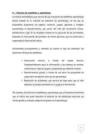 4.- Técnicas de enseñanza y aprendizaje
La técnica metodológica que servirá de eje al proceso de enseñanza-aprendizaje
estará basada en la creación de ambiente de aprendizaje, en los que se
propondrán propuestas de espacio, material, juegos, aparatos y tiempos,
encaminadas al descubrimiento, por parte del niño del movimiento eficaz,
satisfactorio y ágil. El no dirigismo reinará en la ejecución de las actividades,
buscando la intervención del profesor de forma oportuna, que no condicione y
respetando la libertad del niño/a.

Utilizaremos principalmente y teniendo en cuenta el tipo de contenido, las
siguientes técnicas de enseñanza:



Instrucción

directa,

a

través

del

mando

directo,

fundamentalmente para la información a los alumnos de normas,
condiciones y tipos de juegos y propuestas que deberán realizar.


Descubrimiento guiado, a través de una serie de propuestas de
juego libre con pautas como eje de aprendizaje.



Resolución de problemas, que servirá de base para que el niño
descubra su propia autonomía en el juego y el movimiento.

En resumen, las técnicas d enseñanza y aprendizaje que utilizaremos fomentará
que el niño/a sea quién descubra la solución de los obstáculos motrices, de
forma guiada y evitando cualquier dirigismo en el aprendizaje.

15

 