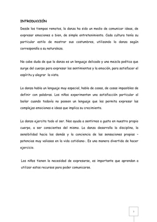 INTRODUCCIÓN
Desde los tiempos remotos, la danza ha sido un medio de comunicar ideas, de
expresar emociones o bien, de simple entretenimiento. Cada cultura tenía su
particular estilo de mostrar sus costumbres, utilizando la danza según
correspondía a su naturaleza.

No cabe duda de que la danza es un lenguaje delicado y una mezcla poética que
surge del cuerpo para expresar los sentimientos y la emoción, para satisfacer el
espíritu y alegrar la vista.

La danza habla un lenguaje muy especial, habla de cosas, de cosas imposibles de
definir con palabras. Los niños experimentan una satisfacción particular al
bailar cuando todavía no poseen un lenguaje que les permita expresar las
complejas emociones e ideas que implica su crecimiento.

La danza ejercita todo el ser. Nos ayuda a sentirnos a gusto en nuestro propio
cuerpo, a ser conscientes del mismo. La danza desarrolla la disciplina, la
sensibilidad hacia los demás y la conciencia de las sensaciones propias –
potencias muy valiosas en la vida cotidiana-. Es una manera divertida de hacer
ejercicio.

Los niños tienen la necesidad de expresarse, es importante que aprendan a
utilizar estos recursos para poder comunicarse.

3

 