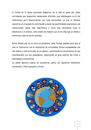 A través de la danza queremos despertar en el niño el gusto por estas
actividades que despierten sensaciones distintas, que desbloqueen en él las
inhibiciones para desarrollarlas con toda naturalidad, ya que el sistema
educativo en el pasado ha contribuido a anular las posibilidades expresivas y de
comunicación, dando más importancia a otras más inhibidoras como la
obediencia y el silencio, como medio de respeto que no dio más que un miedo a
mostrarse como se era en realidad.

Estas danzas que en un inicio se presentan como formas jugadas para que el
niño se familiarice con la realización de actividades físicas acompañadas con
una música y estructuradas en un espacio, coordinando los movimientos en una
simultaneidad con sus compañeros, adquiriendo un gran sentido del ritmo y
habilidades coordinativas.
La danza aparece cuando se encuentran juntos los siguientes elementos:
movimiento, ritmo expresión y forma.

4

 