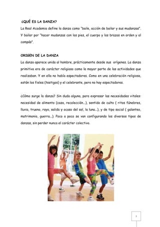 ¿QUÉ ES LA DANZA?
La Real Academia define la danza como “baile, acción de bailar y sus mudanzas”.
Y bailar por “hacer mudanzas con los pies, el cuerpo y los brazos en orden y al
compás”.

ORIGEN DE LA DANZA
La danza aparece unida al hombre, prácticamente desde sus orígenes. La danza
primitiva era de carácter religioso como la mayor parte de las actividades que
realizaban. Y en ella no había espectadores. Como en una celebración religiosa,
están los fieles (testigos) y el celebrante, pero no hay espectadores.

¿Cómo surge la danza? Sin duda alguna, para expresar las necesidades vitales:
necesidad de alimento (caza, recolección...), sentido de culto ( ritos fúnebres,
lluvia, trueno, rayo, salida y ocaso del sol, la luna...), y de tipo social ( galanteo,
matrimonio, guerra...). Poco a poco se van configurando los diversos tipos de
danzas, sin perder nunca el carácter colectivo.

5

 