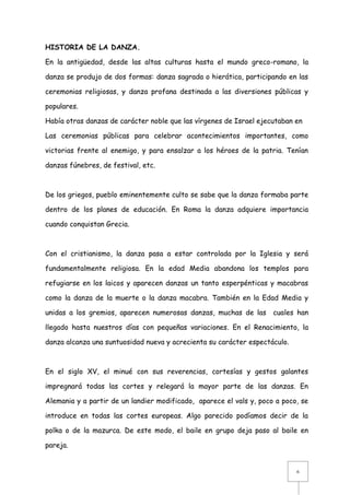 HISTORIA DE LA DANZA.
En la antigüedad, desde las altas culturas hasta el mundo greco-romano, la
danza se produjo de dos formas: danza sagrada o hierática, participando en las
ceremonias religiosas, y danza profana destinada a las diversiones públicas y
populares.
Había otras danzas de carácter noble que las vírgenes de Israel ejecutaban en
Las ceremonias públicas para celebrar acontecimientos importantes, como
victorias frente al enemigo, y para ensalzar a los héroes de la patria. Tenían
danzas fúnebres, de festival, etc.

De los griegos, pueblo eminentemente culto se sabe que la danza formaba parte
dentro de los planes de educación. En Roma la danza adquiere importancia
cuando conquistan Grecia.

Con el cristianismo, la danza pasa a estar controlada por la Iglesia y será
fundamentalmente religiosa. En la edad Media abandona los templos para
refugiarse en los laicos y aparecen danzas un tanto esperpénticas y macabras
como la danza de la muerte o la danza macabra. También en la Edad Media y
unidas a los gremios, aparecen numerosas danzas, muchas de las cuales han
llegado hasta nuestros días con pequeñas variaciones. En el Renacimiento, la
danza alcanza una suntuosidad nueva y acrecienta su carácter espectáculo.

En el siglo XV, el minué con sus reverencias, cortesías y gestos galantes
impregnará todas las cortes y relegará la mayor parte de las danzas. En
Alemania y a partir de un landier modificado, aparece el vals y, poco a poco, se
introduce en todas las cortes europeas. Algo parecido podíamos decir de la
polka o de la mazurca. De este modo, el baile en grupo deja paso al baile en
pareja.

6

 