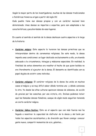 Según la mayor parte de los investigadores, muchas de las danzas tradicionales
o folclóricas tienen su origen a partir del siglo XV.
Cada pueblo tiene sus danzas propias y con un carácter nacional bien
determinado. Unas danzas se importan o exportan, pero son adaptadas a las
características y peculiaridades de esos lugares.

En cuanto al sentido al sentido de la danza destacan cuatro aspectos a lo largo
de la historia:



Carácter mágico: Este aspecto lo tuvieron las danzas primitivas que se
interpretaban dentro de ceremonias religiosas. De este modo, la danza
imponía unas condiciones: un lugar dedicado exclusivamente a ella, un atuendo
adecuado a la circunstancia, tatuajes y máscaras especiales. En realidad, la
finalidad de estos elementos era resaltar el hecho de que quien bailaba no
era literalmente el ejecutor de la danza. El danzante se identificaba con su
papel dejaba de existir como individuo.



Carácter religioso: El carácter religioso de la danza iba unido en muchos
casos al mágico y es muy difícil saber dónde termina uno y dónde comienza
lo otro. Ya desde las altas culturas aparecen danzas de alabanza, de acción
de gracias por las cosechas, por una victoria, etc. Incluso podemos incluir
aquí las llamadas danzas fúnebres, aunque de algún modo seguirían teniendo
un cierto carácter mágico.



Carácter lúdico-festivo: Este es el aspecto que con más fuerza nos ha
llegado a nosotros: la capacidad de disfrutar de la danza y del baile por
todos los aspectos socializantes y de diversión que llevan consigo: conocer
gente nueva, compartir momentos de ocio, galanteo...

7

 