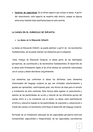 

Carácter de espectáculo: Es el último aspecto que incluye la danza. A partir
del renacimiento, este aspecto se muestra más notorio, aunque en épocas
anteriores también hubo manifestaciones en este sentido.

LA DANZA EN EL CURRICULO DE INFANTIL:



La danza en la Educación Infantil.

La danza en Educación Infantil, se puede plantear a partir de los movimientos
fundamentales, así se puede analizar los elementos que la componen:

Como trabajo de Educación Corporal, la danza parte de las habilidades
perceptivas, de coordinación y de movimientos fundamentales. El desarrollo de
la danza está íntimamente ligado al de otros núcleos de contenido relacionados
con el cuerpo y deben abordarse conjuntamente.

Los elementos que conforman la danza los definimos como elementos
intencionales del lenguaje corporal ya que son utilizados voluntariamente y
pueden ser aprendidos, constituyendo pues, una técnica de base para el estudio
y tratamiento de este contenido. Esta técnica debe suponer el conocimiento y
dominio de las posibilidades de acción y relación de las diferentes partes del
cuerpo entre si y su vinculación con el medio. La danza como manifestación
artística y educativa basada en las posibilidades de expresión y comunicación a
través del cuerpo y el movimiento contribuye al desarrollo del lenguaje corporal.

Partiendo de un tratamiento adecuado de las capacidades perceptivo-motrices
(corporalidad, espacialidad y temporalidad), de las capacidades coordinativas

8

 