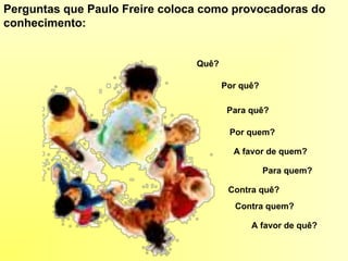 Perguntas que Paulo Freire coloca como provocadoras do
conhecimento:
Quê?
Por quê?
Para quê?
Por quem?
Para quem?
Contra quê?
Contra quem?
A favor de quem?
A favor de quê?
 
