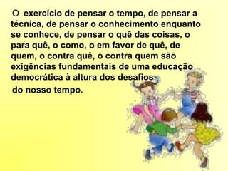 O exercício de pensar o tempo, de pensar a
técnica, de pensar o conhecimento enquanto
se conhece, de pensar o quê das coisas, o
para quê, o como, o em favor de quê, de
quem, o contra quê, o contra quem são
exigências fundamentais de uma educação
democrática à altura dos desafios
do nosso tempo.
 