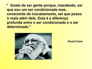 “ Gosto de ser gente porque, inacabado, sei
que sou um ser condicionado mas,
consciente do inacabamento, sei que posso
ir mais além dele. Esta é a diferença
profunda entre o ser condicionado e o ser
determinado.”
Paulo Freire
 