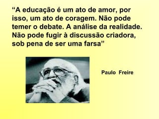 “A educação é um ato de amor, por
isso, um ato de coragem. Não pode
temer o debate. A análise da realidade.
Não pode fugir à discussão criadora,
sob pena de ser uma farsa”
Paulo Freire
 